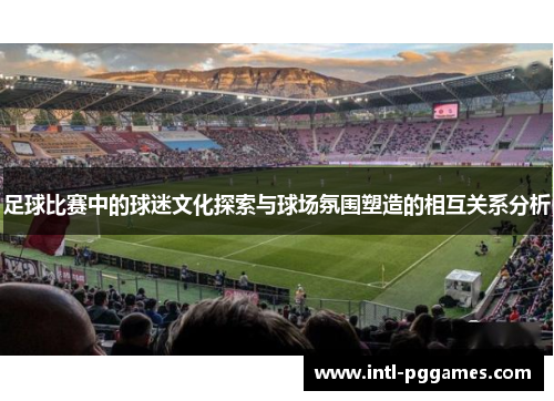 足球比赛中的球迷文化探索与球场氛围塑造的相互关系分析