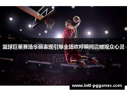 篮球巨星赛场华丽表现引爆全场欢呼瞬间震撼观众心灵