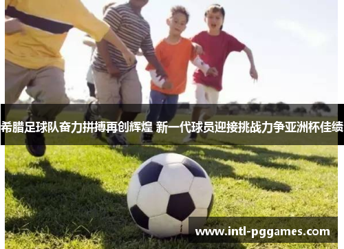 希腊足球队奋力拼搏再创辉煌 新一代球员迎接挑战力争亚洲杯佳绩