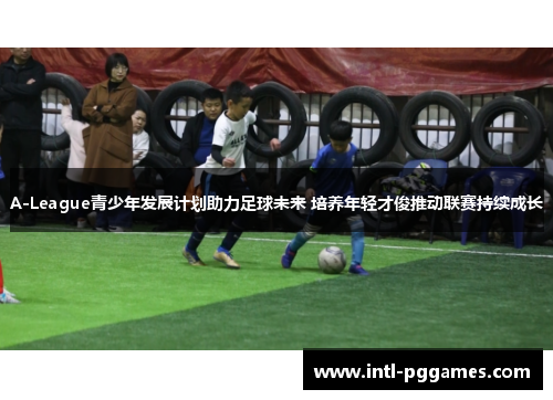 A-League青少年发展计划助力足球未来 培养年轻才俊推动联赛持续成长