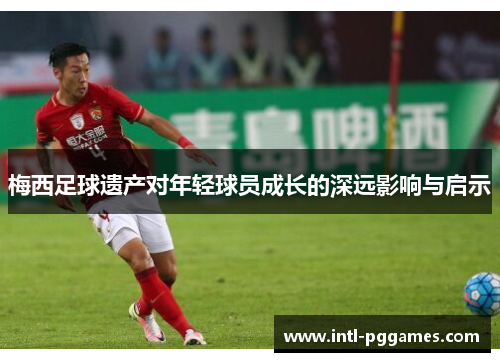 梅西足球遗产对年轻球员成长的深远影响与启示