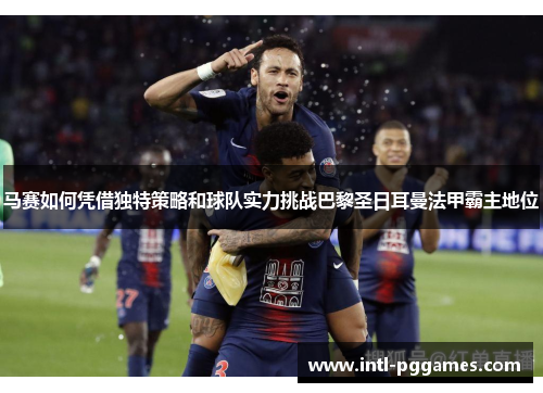 马赛如何凭借独特策略和球队实力挑战巴黎圣日耳曼法甲霸主地位