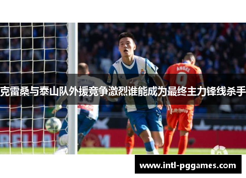 克雷桑与泰山队外援竞争激烈谁能成为最终主力锋线杀手
