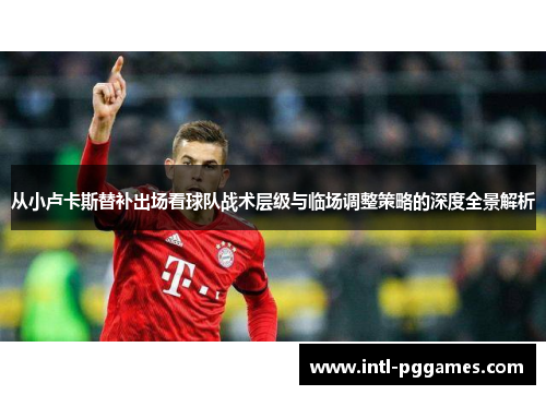 从小卢卡斯替补出场看球队战术层级与临场调整策略的深度全景解析