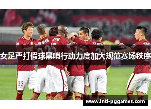 女足严打假球黑哨行动力度加大规范赛场秩序